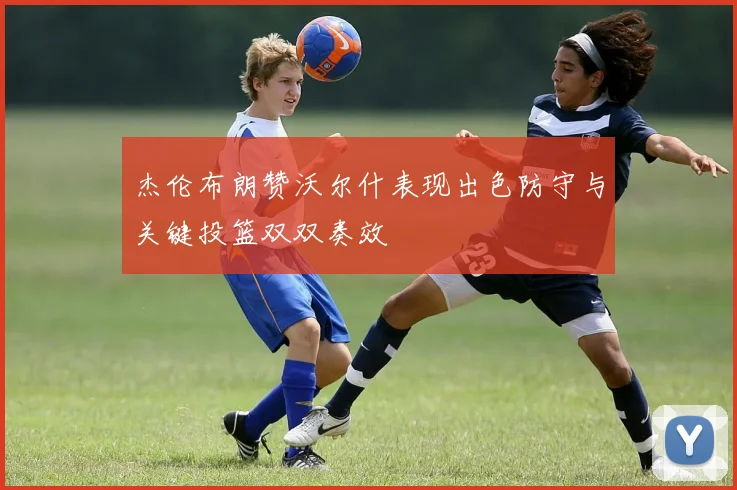 杰伦布朗赞沃尔什表现出色防守与关键投篮双双奏效