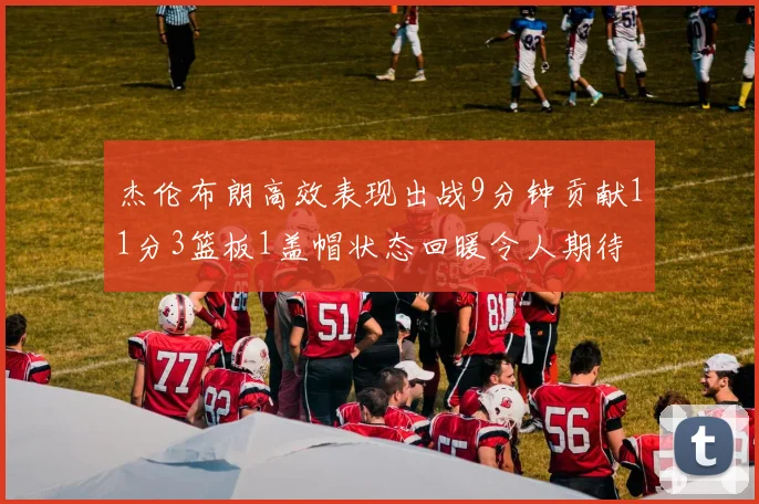杰伦布朗高效表现出战9分钟贡献11分3篮板1盖帽状态回暖令人期待