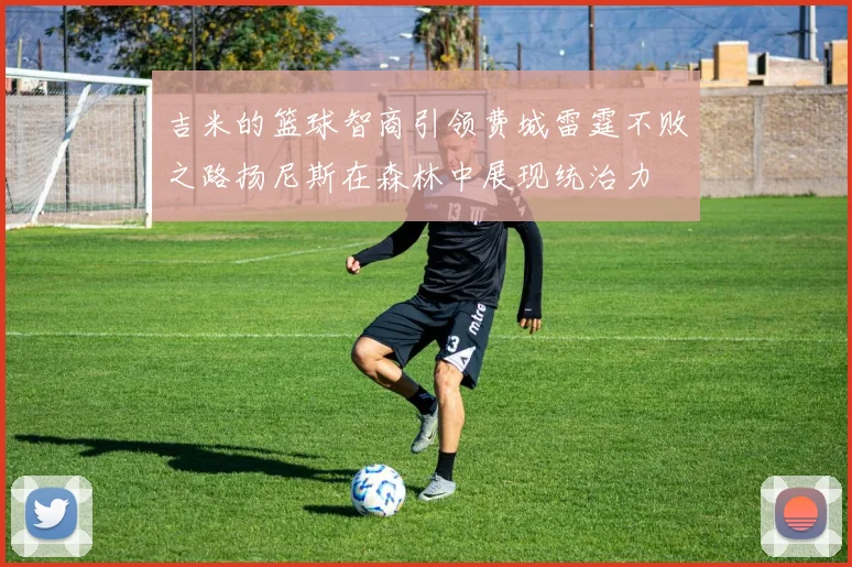 吉米的篮球智商引领费城雷霆不败之路扬尼斯在森林中展现统治力