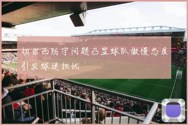 切尔西防守问题凸显球队傲慢态度引发球迷担忧