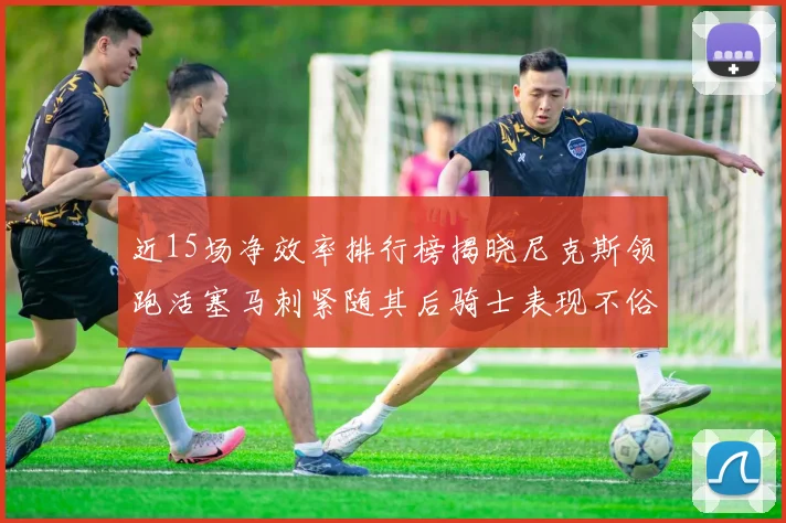 近15场净效率排行榜揭晓尼克斯领跑活塞马刺紧随其后骑士表现不俗