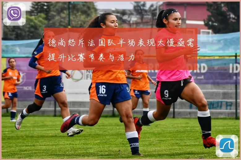 德尚怒斥法国队半场表现太慢亟需提升比赛节奏与活力