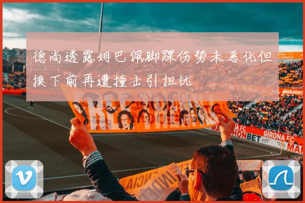 德尚透露姆巴佩脚踝伤势未恶化但换下前再遭撞击引担忧