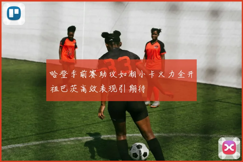 哈登季前赛助攻如潮小卡火力全开祖巴茨高效表现引期待