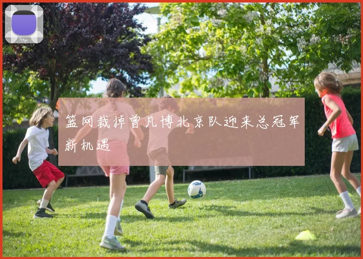 篮网裁掉曾凡博北京队迎来总冠军新机遇