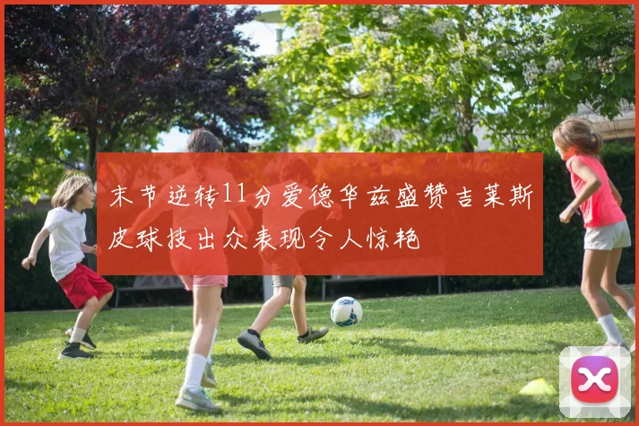 末节逆转11分爱德华兹盛赞吉莱斯皮球技出众表现令人惊艳