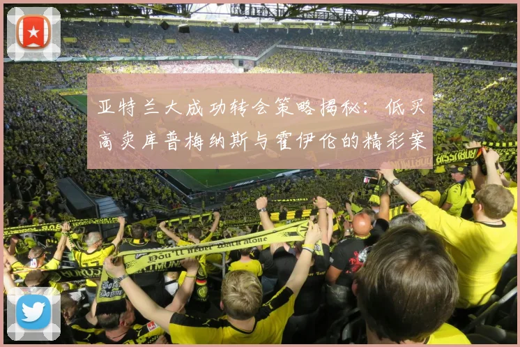 亚特兰大成功转会策略揭秘：低买高卖库普梅纳斯与霍伊伦的精彩案例