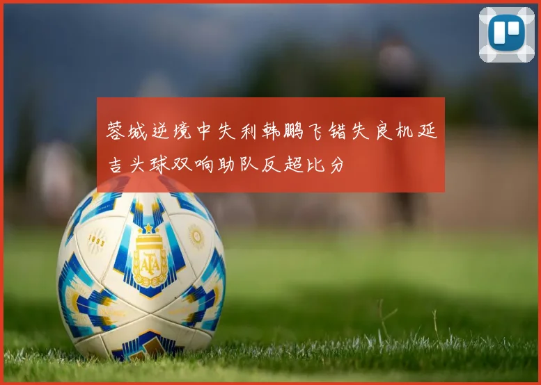 蓉城逆境中失利韩鹏飞错失良机延吉头球双响助队反超比分