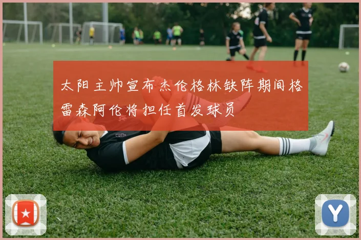 太阳主帅宣布杰伦格林缺阵期间格雷森阿伦将担任首发球员
