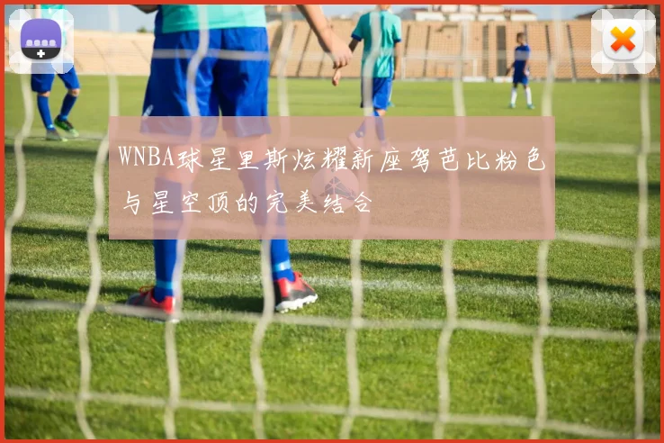 WNBA球星里斯炫耀新座驾芭比粉色与星空顶的完美结合