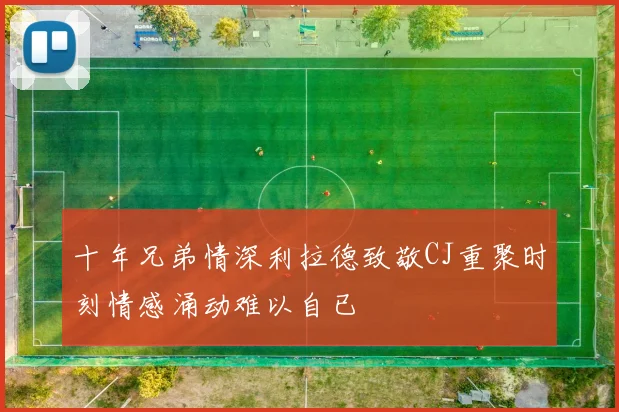 十年兄弟情深利拉德致敬CJ重聚时刻情感涌动难以自已