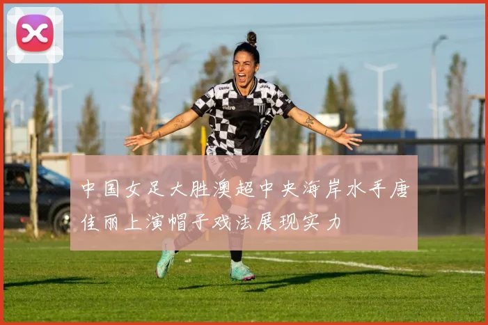 中国女足大胜澳超中央海岸水手唐佳丽上演帽子戏法展现实力