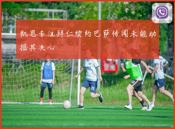 凯恩专注拜仁续约巴萨传闻未能动摇其决心