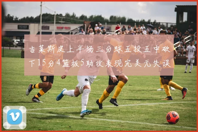 吉莱斯皮上半场三分球五投五中砍下15分4篮板5助攻表现完美无失误