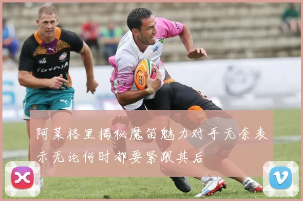 阿莱格里揭秘魔笛魅力对手无奈表示无论何时都要紧跟其后