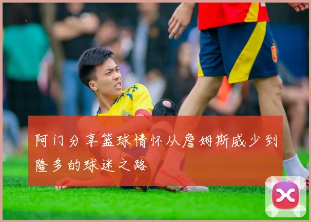 阿门分享篮球情怀从詹姆斯威少到隆多的球迷之路