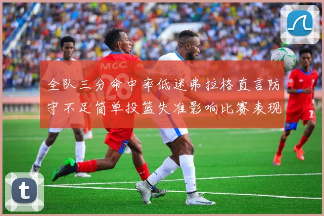全队三分命中率低迷弗拉格直言防守不足简单投篮失准影响比赛表现