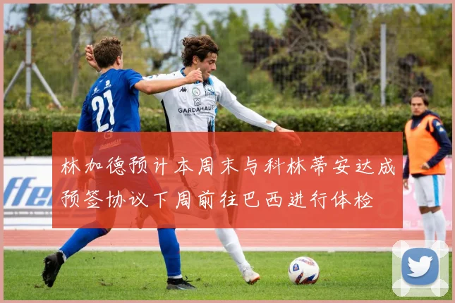林加德预计本周末与科林蒂安达成预签协议下周前往巴西进行体检