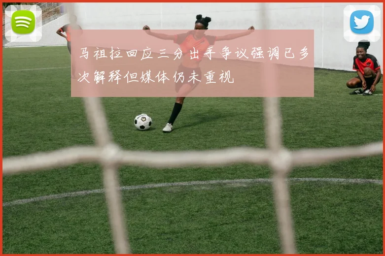 马祖拉回应三分出手争议强调已多次解释但媒体仍未重视