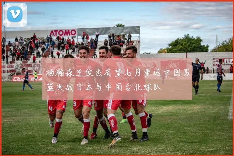 杨瀚森王俊杰有望七月重返中国男篮决战日本与中国台北球队
