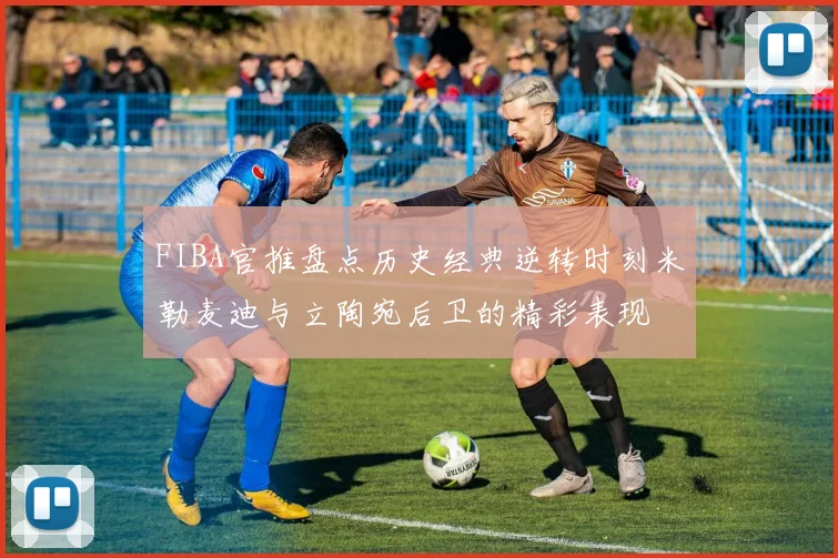 FIBA官推盘点历史经典逆转时刻米勒麦迪与立陶宛后卫的精彩表现