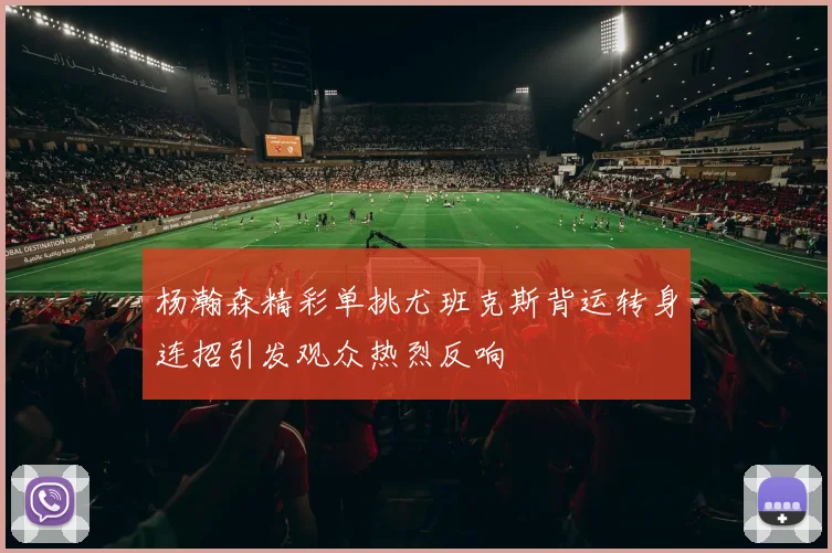 杨瀚森精彩单挑尤班克斯背运转身连招引发观众热烈反响