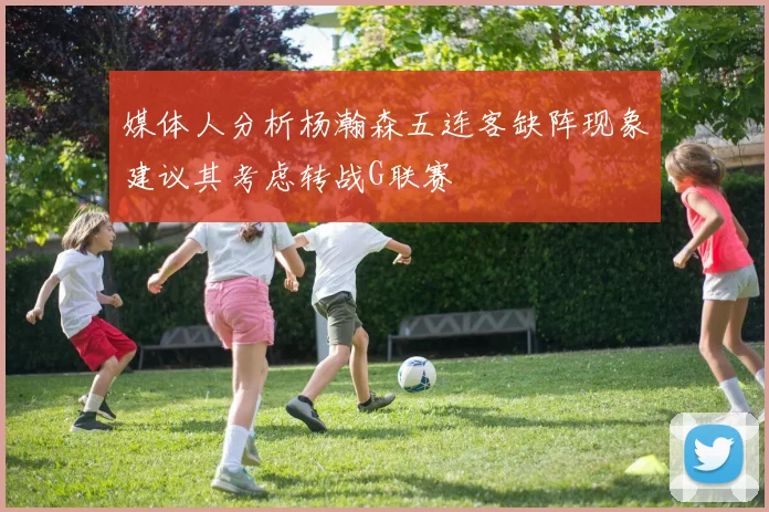 媒体人分析杨瀚森五连客缺阵现象建议其考虑转战G联赛