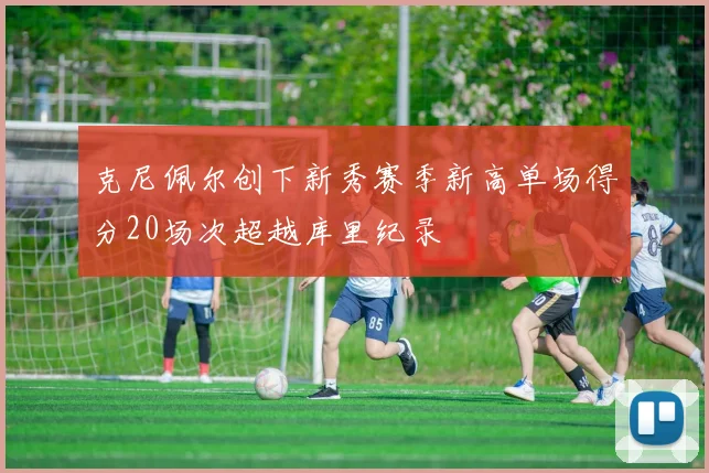 克尼佩尔创下新秀赛季新高单场得分20场次超越库里纪录