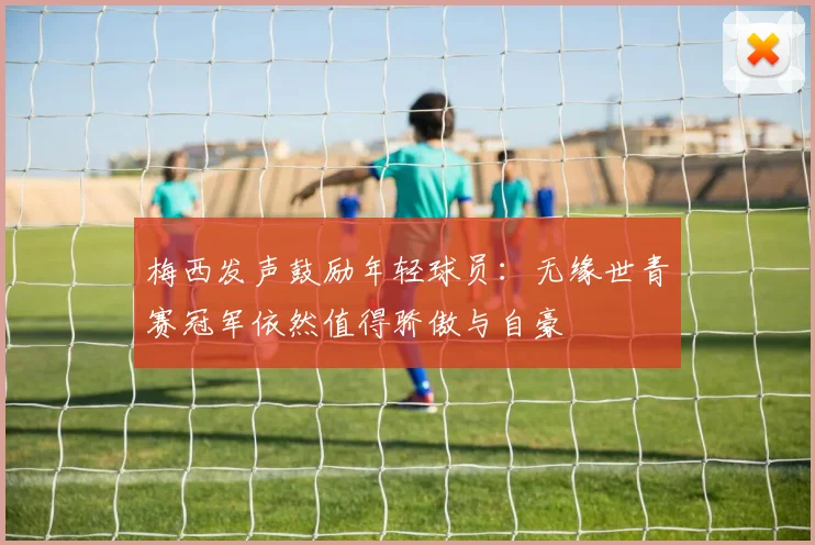 梅西发声鼓励年轻球员：无缘世青赛冠军依然值得骄傲与自豪