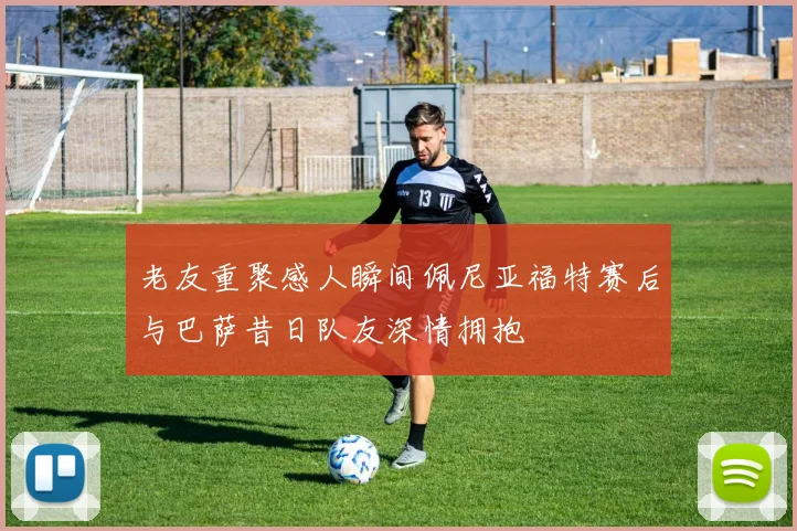 老友重聚感人瞬间佩尼亚福特赛后与巴萨昔日队友深情拥抱