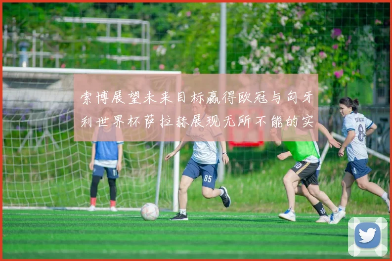 索博展望未来目标赢得欧冠与匈牙利世界杯萨拉赫展现无所不能的实力