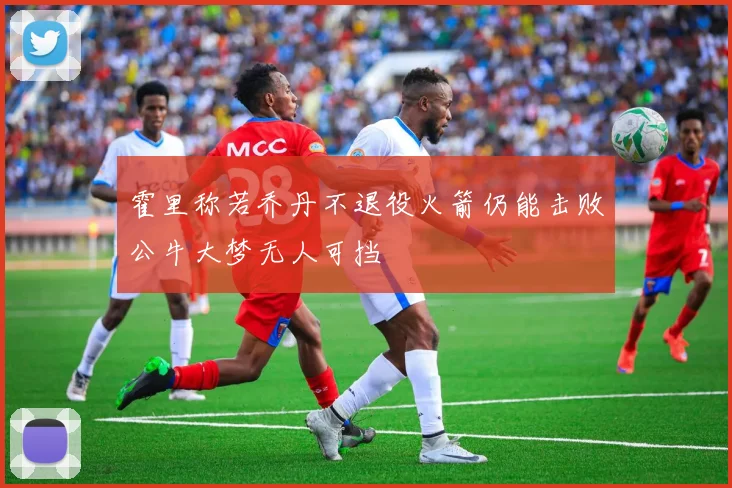 霍里称若乔丹不退役火箭仍能击败公牛大梦无人可挡