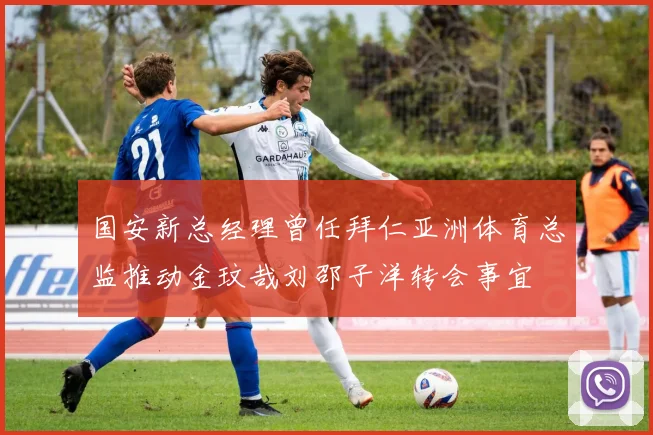 国安新总经理曾任拜仁亚洲体育总监推动金玟哉刘邵子洋转会事宜