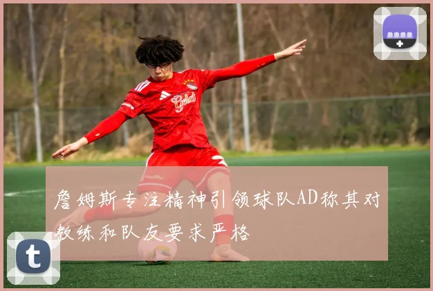 詹姆斯专注精神引领球队AD称其对教练和队友要求严格