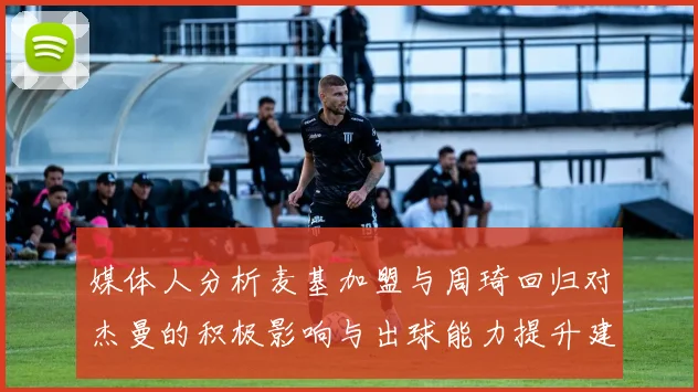 媒体人分析麦基加盟与周琦回归对杰曼的积极影响与出球能力提升建议